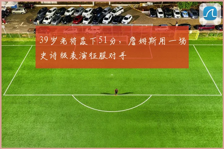 39岁老将轰下51分，詹姆斯用一场史诗级表
